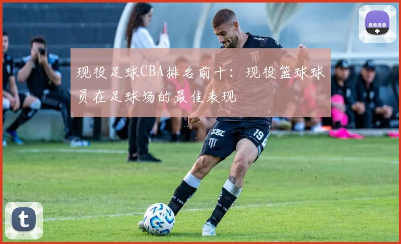 现役足球CBA排名前十：现役篮球球员在足球场的最佳表现