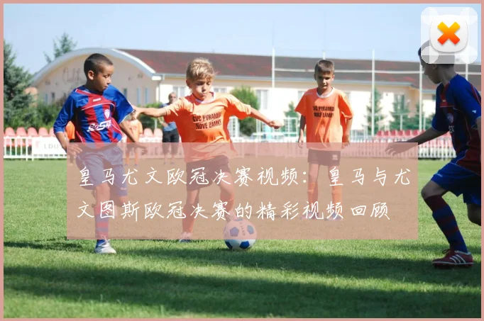 皇马尤文欧冠决赛视频：皇马与尤文图斯欧冠决赛的精彩视频回顾