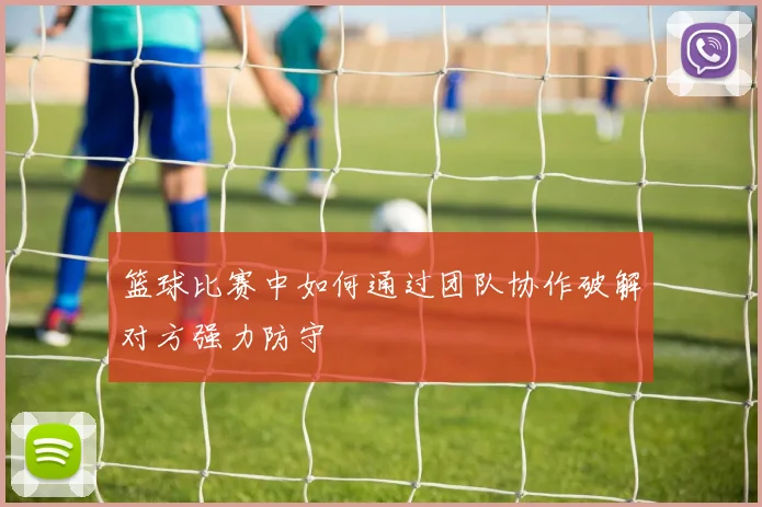 篮球比赛中如何通过团队协作破解对方强力防守